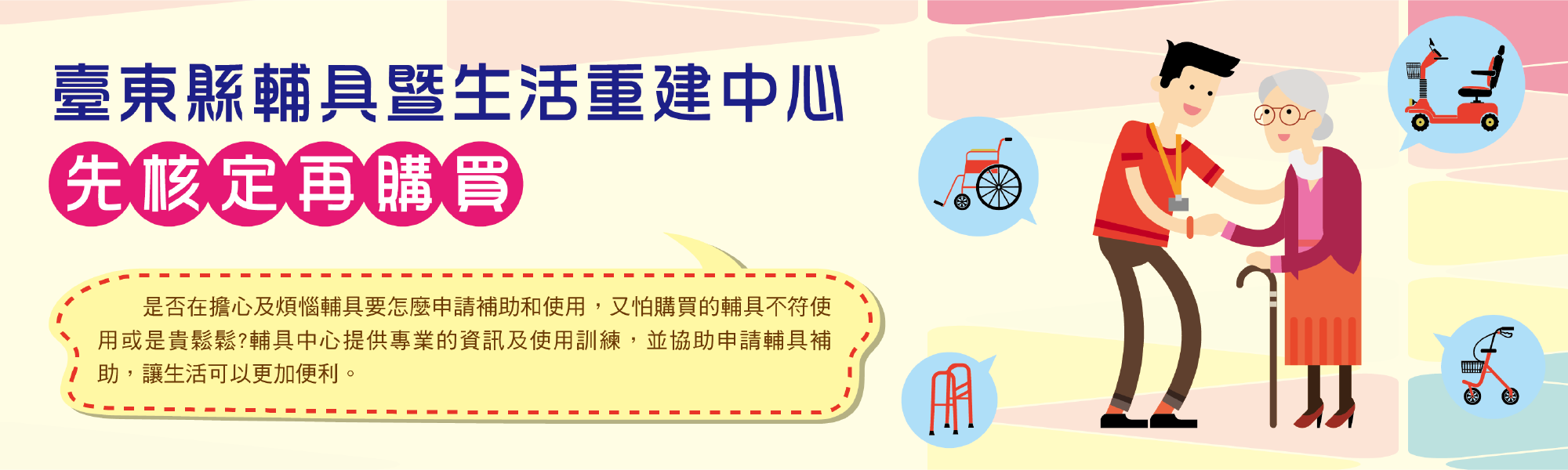 臺東縣輔具暨生活重建中心 先核定再購買 是否在擔心及煩惱輔具要怎麼申請補助和使用，又怕購買的輔具不符使用或是貴鬆鬆？輔具中心提供專業的資訊及使用訓練，並協助申請輔具補助，讓生活可以更加便利。