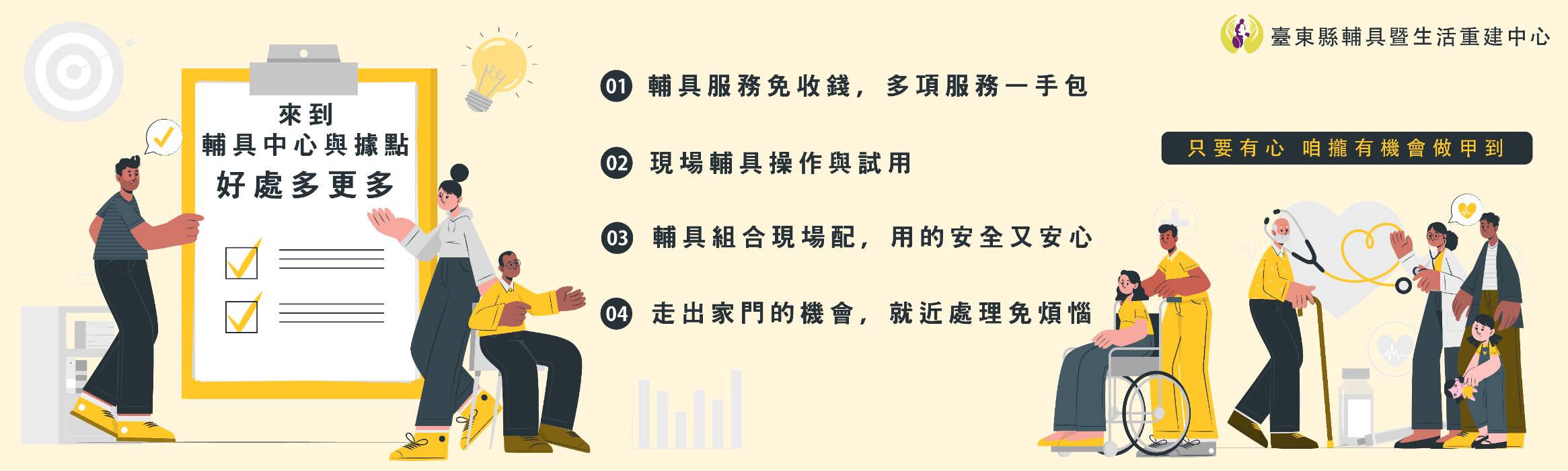 來到輔具中心與據點 好處多更多 一 輔具服務免收錢，多項服務一手包 二 現場輔具操作與試用 三 輔具組合現場配，用的安全又安心 四 走出家門的機會，就近處理免煩惱